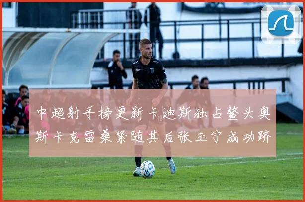 中超射手榜更新卡迪斯独占鳌头奥斯卡克雷桑紧随其后张玉宁成功跻身前十