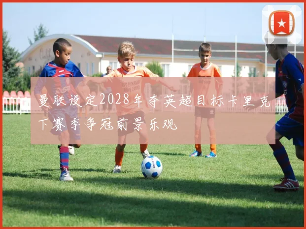 曼联设定2028年夺英超目标卡里克下赛季争冠前景乐观