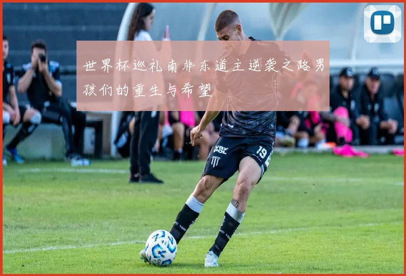 世界杯巡礼南非东道主逆袭之路男孩们的重生与希望