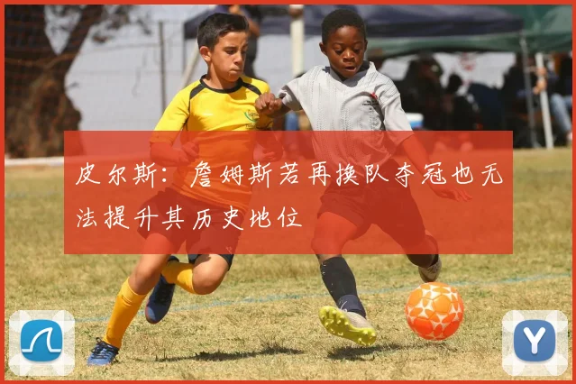 皮尔斯：詹姆斯若再换队夺冠也无法提升其历史地位