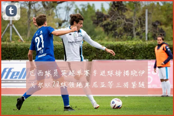 巴西球员英超单赛季进球榜揭晓伊戈尔以22球领跑库尼亚等三将紧随其后