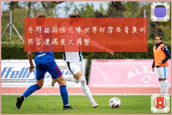齐耶赫因伤无缘世界杯摩洛哥集训阵容遭遇重大调整