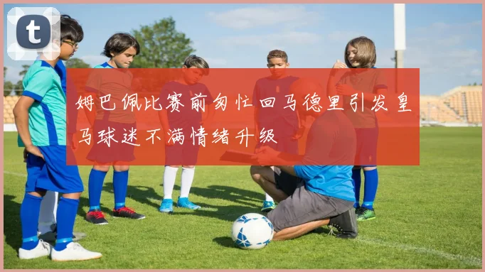 姆巴佩比赛前匆忙回马德里引发皇马球迷不满情绪升级