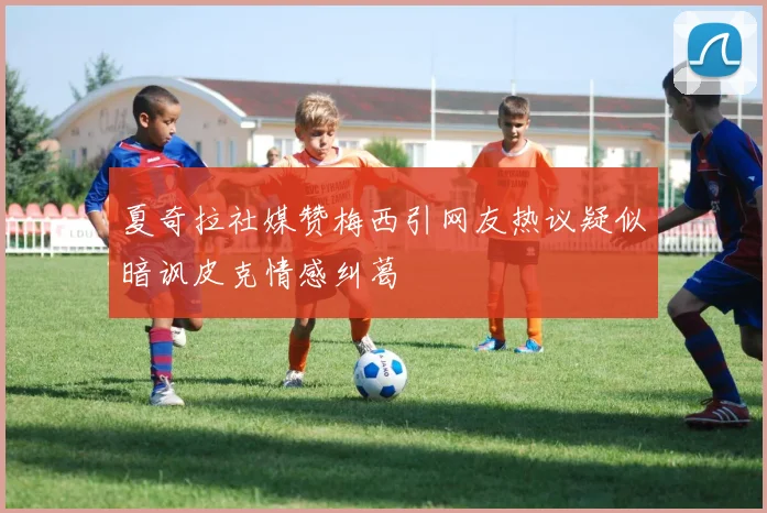 夏奇拉社媒赞梅西引网友热议疑似暗讽皮克情感纠葛