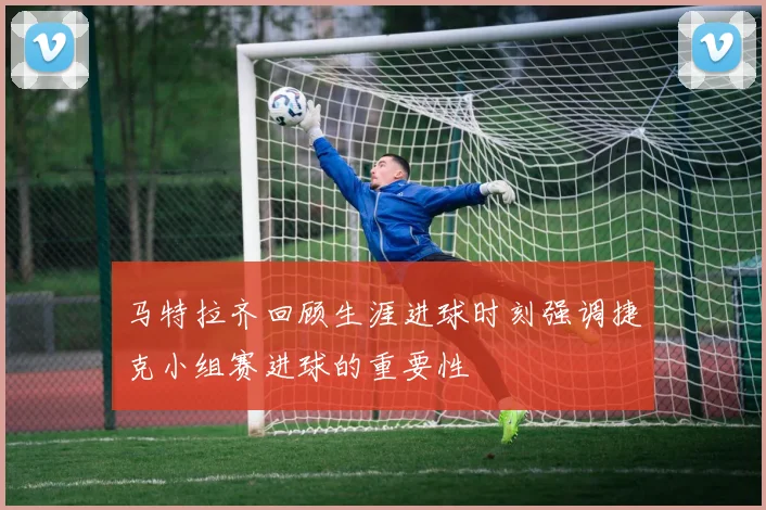 马特拉齐回顾生涯进球时刻强调捷克小组赛进球的重要性
